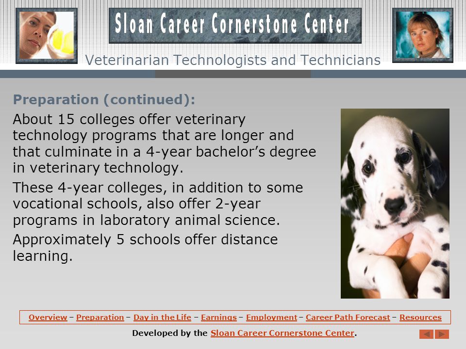 Preparation: There are primarily two levels of education and training for entry to this occupation: a 2- year program for veterinary technicians and a 4-year program for veterinary technologists.