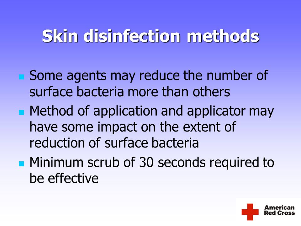 Skin disinfection methods Some agents may reduce the number of surface bacteria more than others Method of application and applicator may have some impact on the extent of reduction of surface bacteria Minimum scrub of 30 seconds required to be effective
