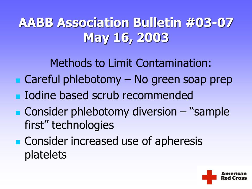 AABB Association Bulletin #03-07 May 16, 2003 Methods to Limit Contamination: Careful phlebotomy – No green soap prep Iodine based scrub recommended Consider phlebotomy diversion – sample first technologies Consider increased use of apheresis platelets