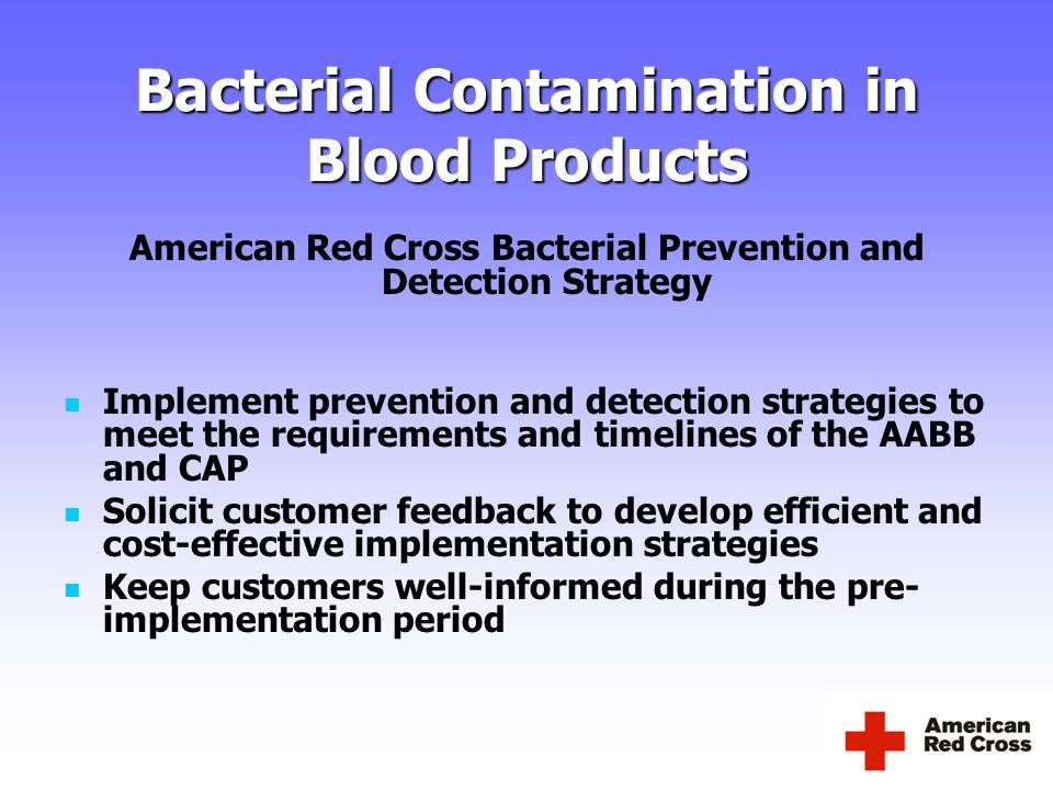 Bacterial Contamination in Blood Products American Red Cross Bacterial Prevention and Detection Strategy Implement prevention and detection strategies to meet the requirements and timelines of the AABB and CAP Solicit customer feedback to develop efficient and cost-effective implementation strategies Keep customers well-informed during the pre- implementation period
