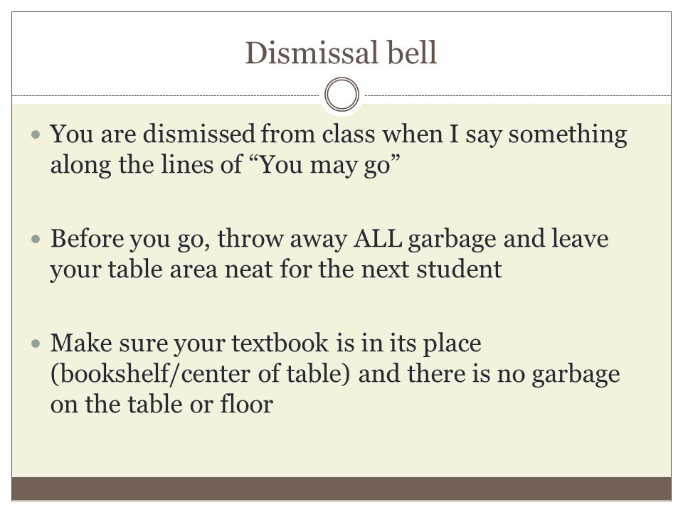 Dismissal bell You are dismissed from class when I say something along the lines of You may go Before you go, throw away ALL garbage and leave your table area neat for the next student Make sure your textbook is in its place (bookshelf/center of table) and there is no garbage on the table or floor