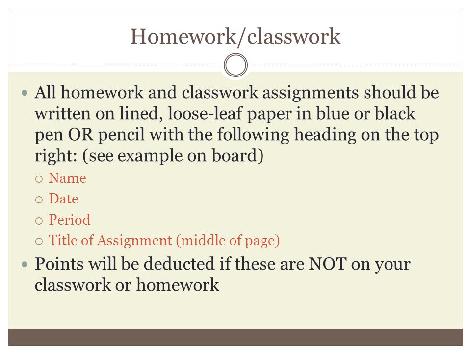 Homework/classwork All homework and classwork assignments should be written on lined, loose-leaf paper in blue or black pen OR pencil with the following heading on the top right: (see example on board)  Name  Date  Period  Title of Assignment (middle of page) Points will be deducted if these are NOT on your classwork or homework