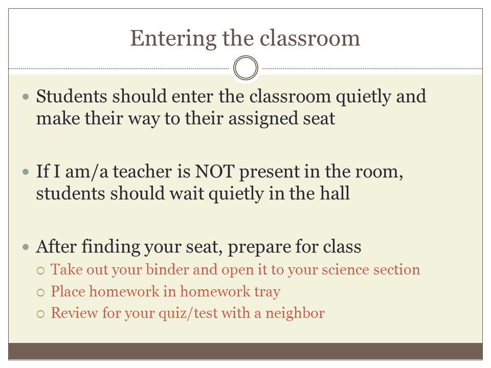 Entering the classroom Students should enter the classroom quietly and make their way to their assigned seat If I am/a teacher is NOT present in the room, students should wait quietly in the hall After finding your seat, prepare for class  Take out your binder and open it to your science section  Place homework in homework tray  Review for your quiz/test with a neighbor