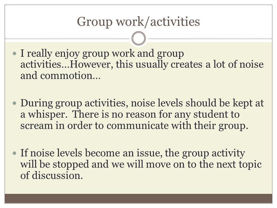 Group work/activities I really enjoy group work and group activities…However, this usually creates a lot of noise and commotion… During group activities, noise levels should be kept at a whisper.