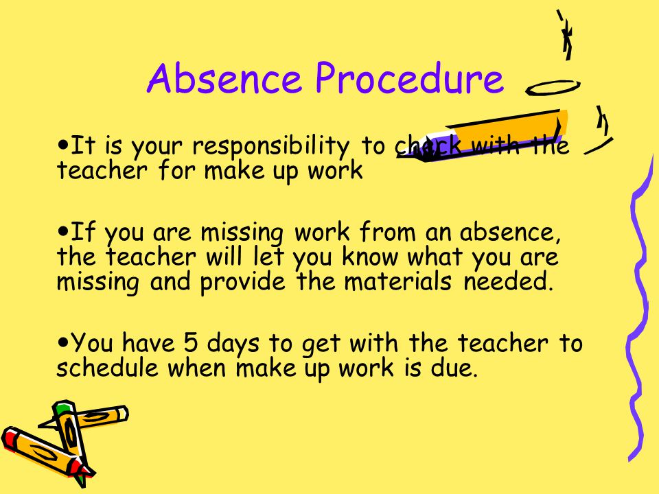 Absence Procedure It is your responsibility to check with the teacher for make up work If you are missing work from an absence, the teacher will let you know what you are missing and provide the materials needed.
