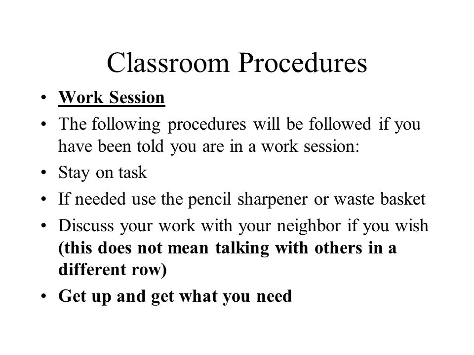 Classroom Procedures Work Session The following procedures will be followed if you have been told you are in a work session: Stay on task If needed use the pencil sharpener or waste basket Discuss your work with your neighbor if you wish (this does not mean talking with others in a different row) Get up and get what you need