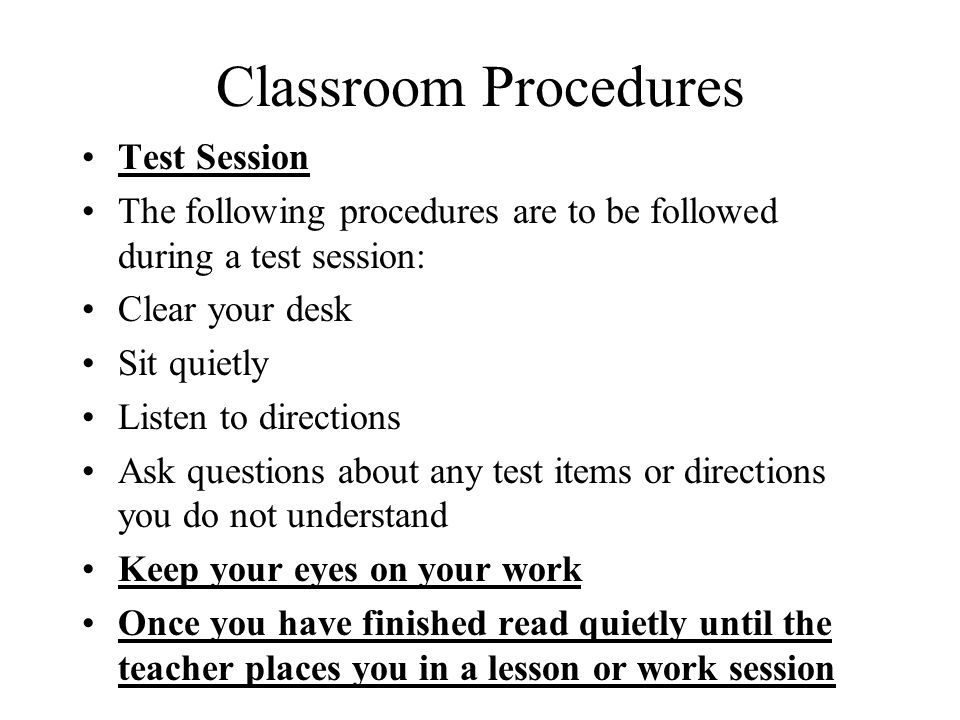 Classroom Procedures Test Session The following procedures are to be followed during a test session: Clear your desk Sit quietly Listen to directions Ask questions about any test items or directions you do not understand Keep your eyes on your work Once you have finished read quietly until the teacher places you in a lesson or work session