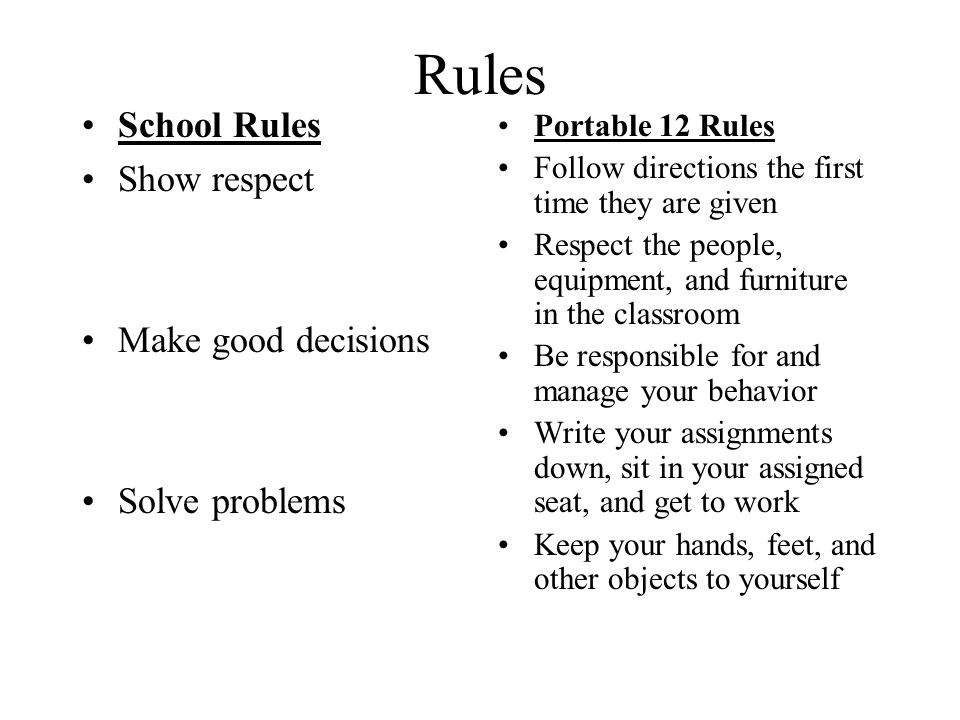 Rules School Rules Show respect Make good decisions Solve problems Portable 12 Rules Follow directions the first time they are given Respect the people, equipment, and furniture in the classroom Be responsible for and manage your behavior Write your assignments down, sit in your assigned seat, and get to work Keep your hands, feet, and other objects to yourself