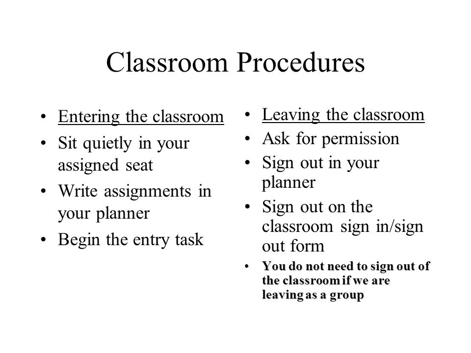 Classroom Procedures Entering the classroom Sit quietly in your assigned seat Write assignments in your planner Begin the entry task Leaving the classroom Ask for permission Sign out in your planner Sign out on the classroom sign in/sign out form You do not need to sign out of the classroom if we are leaving as a groupYou do not need to sign out of the classroom if we are leaving as a group