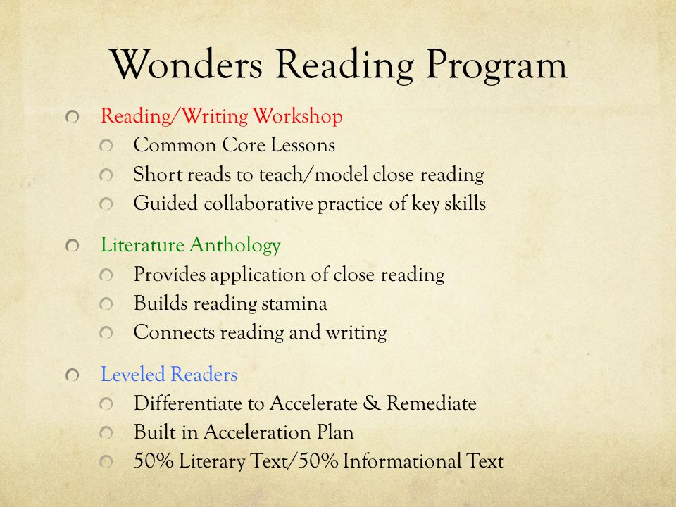 Wonders Reading Program Reading/Writing Workshop Common Core Lessons Short reads to teach/model close reading Guided collaborative practice of key skills Literature Anthology Provides application of close reading Builds reading stamina Connects reading and writing Leveled Readers Differentiate to Accelerate & Remediate Built in Acceleration Plan 50% Literary Text/50% Informational Text