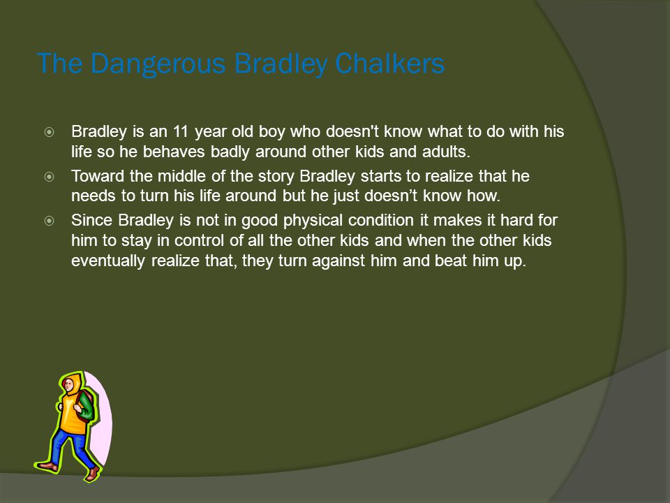 The Dangerous Bradley Chalkers  Bradley is an 11 year old boy who doesn t know what to do with his life so he behaves badly around other kids and adults.