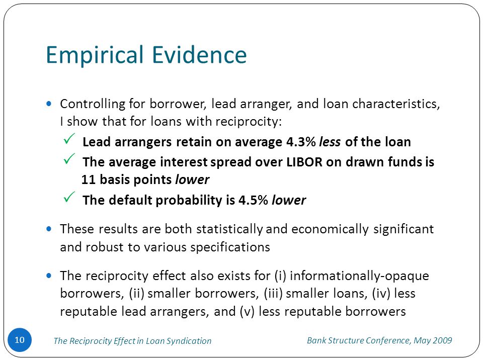 Empirical Evidence Bank Structure Conference, May The Reciprocity Effect in Loan Syndication Controlling for borrower, lead arranger, and loan characteristics, I show that for loans with reciprocity:  Lead arrangers retain on average 4.3% less of the loan  The average interest spread over LIBOR on drawn funds is 11 basis points lower  The default probability is 4.5% lower These results are both statistically and economically significant and robust to various specifications The reciprocity effect also exists for (i) informationally-opaque borrowers, (ii) smaller borrowers, (iii) smaller loans, (iv) less reputable lead arrangers, and (v) less reputable borrowers