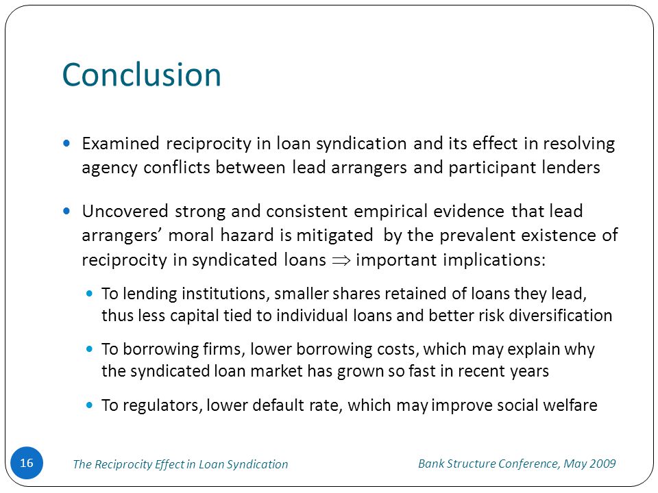 Conclusion Bank Structure Conference, May 2009 The Reciprocity Effect in Loan Syndication 16 Examined reciprocity in loan syndication and its effect in resolving agency conflicts between lead arrangers and participant lenders Uncovered strong and consistent empirical evidence that lead arrangers’ moral hazard is mitigated by the prevalent existence of reciprocity in syndicated loans  important implications: To lending institutions, smaller shares retained of loans they lead, thus less capital tied to individual loans and better risk diversification To borrowing firms, lower borrowing costs, which may explain why the syndicated loan market has grown so fast in recent years To regulators, lower default rate, which may improve social welfare