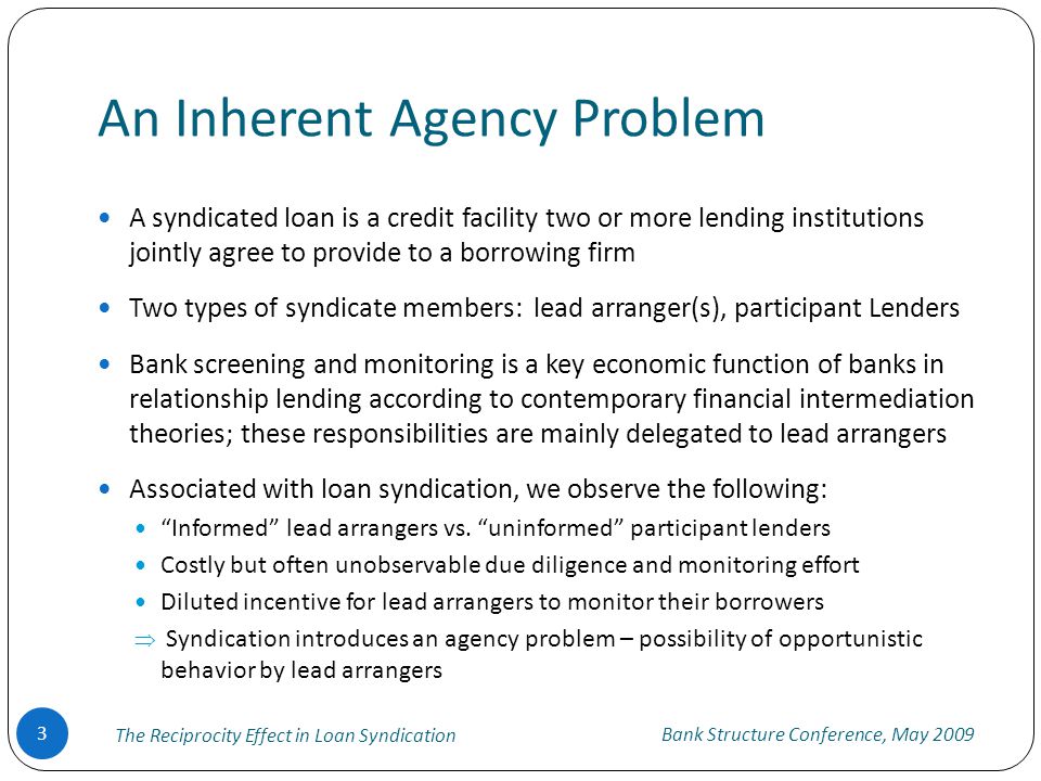 An Inherent Agency Problem A syndicated loan is a credit facility two or more lending institutions jointly agree to provide to a borrowing firm Two types of syndicate members: lead arranger(s), participant Lenders Bank screening and monitoring is a key economic function of banks in relationship lending according to contemporary financial intermediation theories; these responsibilities are mainly delegated to lead arrangers Associated with loan syndication, we observe the following: Informed lead arrangers vs.
