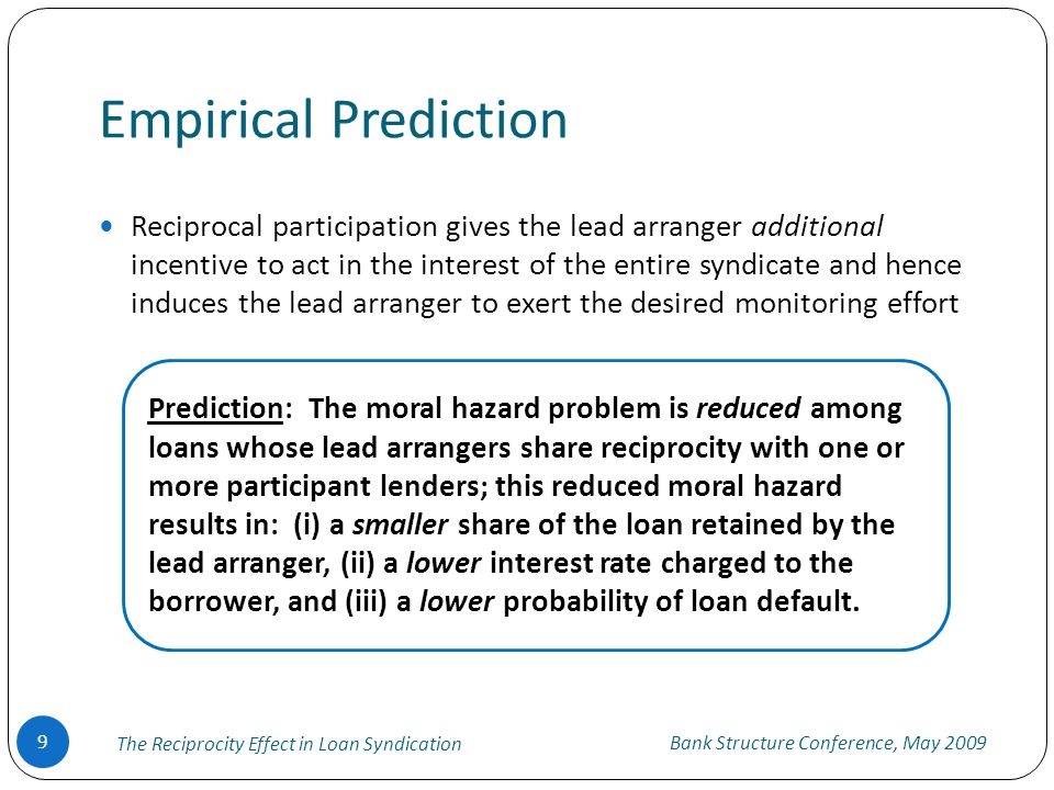 Empirical Prediction Bank Structure Conference, May 2009 The Reciprocity Effect in Loan Syndication 9 Reciprocal participation gives the lead arranger additional incentive to act in the interest of the entire syndicate and hence induces the lead arranger to exert the desired monitoring effort Prediction: The moral hazard problem is reduced among loans whose lead arrangers share reciprocity with one or more participant lenders; this reduced moral hazard results in: (i) a smaller share of the loan retained by the lead arranger, (ii) a lower interest rate charged to the borrower, and (iii) a lower probability of loan default.