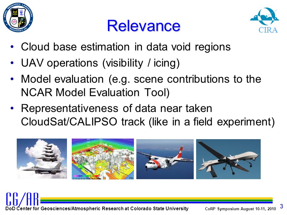 DoD Center for Geosciences/Atmospheric Research at Colorado State University CoRP Symposium August 10-11, Relevance Cloud base estimation in data void regions UAV operations (visibility / icing) Model evaluation (e.g.