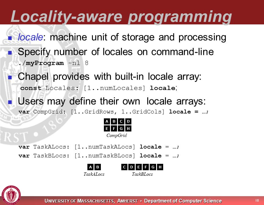 U NIVERSITY OF M ASSACHUSETTS, A MHERST Department of Computer Science 18 Locality-aware programming locale: machine unit of storage and processing Specify number of locales on command-line./myProgram –nl 8 Chapel provides with built-in locale array: const Locales: [1..numLocales] locale ; Users may define their own locale arrays: var CompGrid: [1..GridRows, 1..GridCols] locale = …; var TaskALocs: [1..numTaskALocs] locale = …; var TaskBLocs: [1..numTaskBLocs] locale = …;