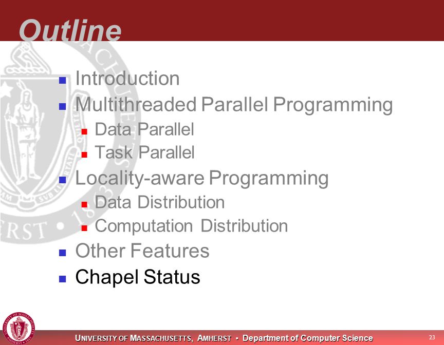 U NIVERSITY OF M ASSACHUSETTS, A MHERST Department of Computer Science 23 Outline Introduction Multithreaded Parallel Programming Data Parallel Task Parallel Locality-aware Programming Data Distribution Computation Distribution Other Features Chapel Status