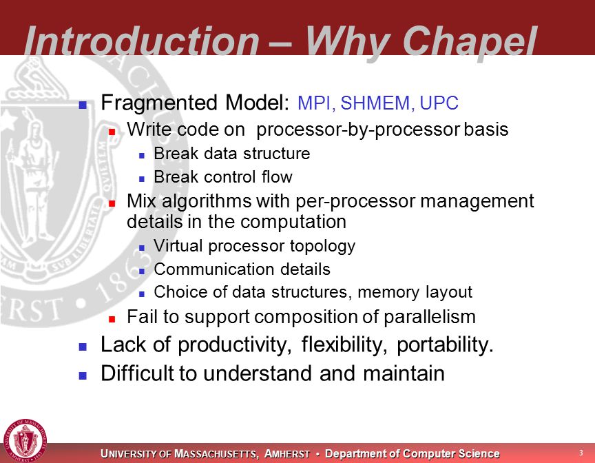 U NIVERSITY OF M ASSACHUSETTS, A MHERST Department of Computer Science 3 Introduction – Why Chapel Fragmented Model: MPI, SHMEM, UPC Write code on processor-by-processor basis Break data structure Break control flow Mix algorithms with per-processor management details in the computation Virtual processor topology Communication details Choice of data structures, memory layout Fail to support composition of parallelism Lack of productivity, flexibility, portability.