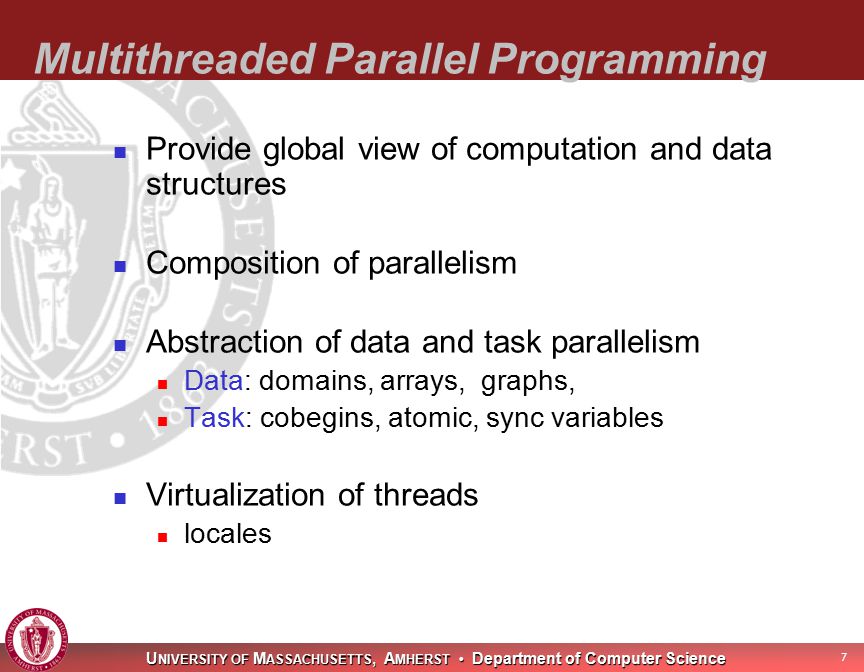 U NIVERSITY OF M ASSACHUSETTS, A MHERST Department of Computer Science 7 Multithreaded Parallel Programming Provide global view of computation and data structures Composition of parallelism Abstraction of data and task parallelism Data: domains, arrays, graphs, Task: cobegins, atomic, sync variables Virtualization of threads locales