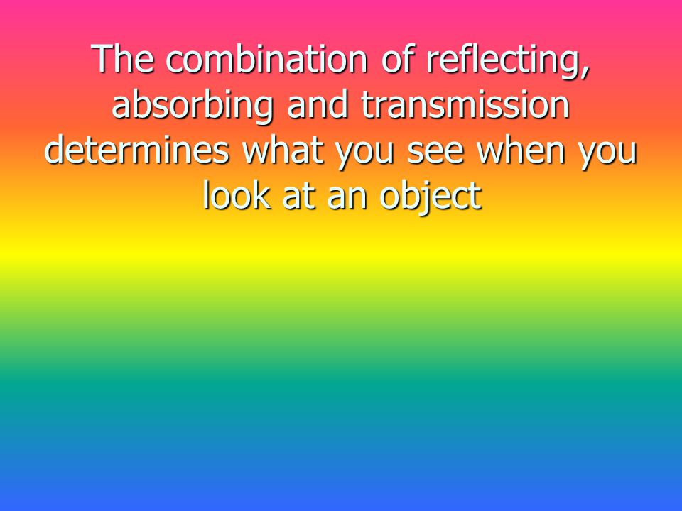The combination of reflecting, absorbing and transmission determines what you see when you look at an object