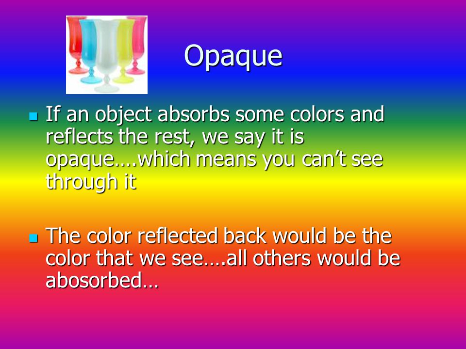 Opaque If an object absorbs some colors and reflects the rest, we say it is opaque….which means you can’t see through it If an object absorbs some colors and reflects the rest, we say it is opaque….which means you can’t see through it The color reflected back would be the color that we see….all others would be abosorbed… The color reflected back would be the color that we see….all others would be abosorbed…