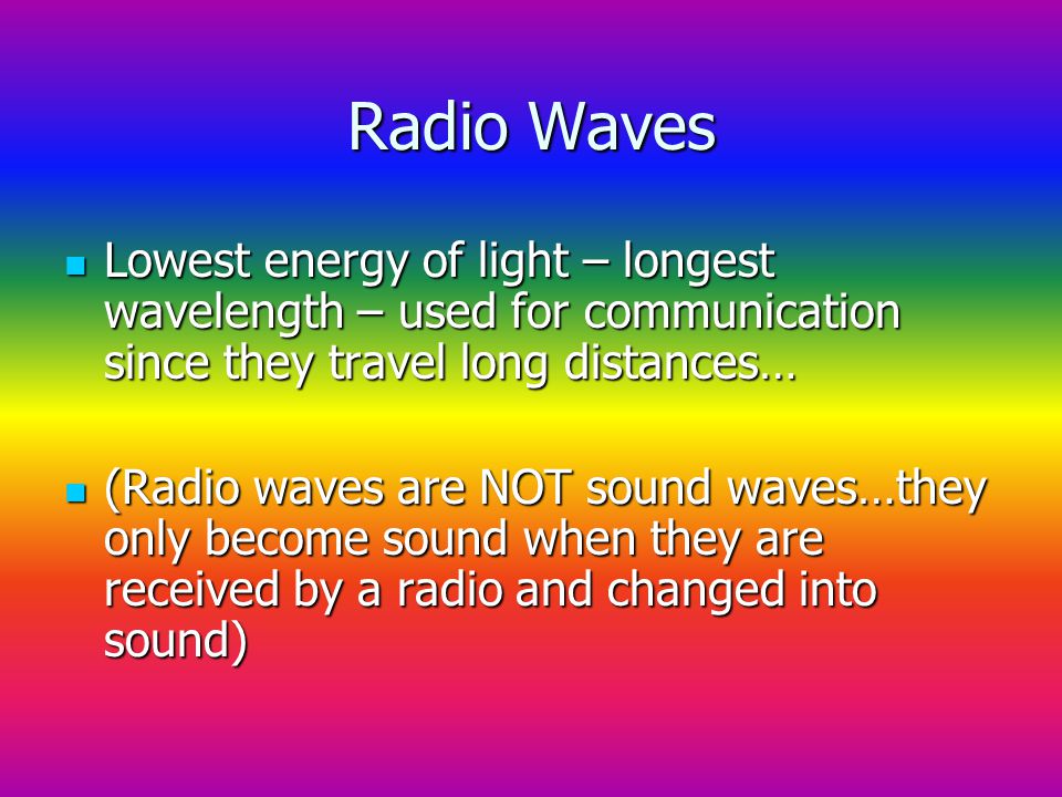 Radio Waves Lowest energy of light – longest wavelength – used for communication since they travel long distances… Lowest energy of light – longest wavelength – used for communication since they travel long distances… (Radio waves are NOT sound waves…they only become sound when they are received by a radio and changed into sound) (Radio waves are NOT sound waves…they only become sound when they are received by a radio and changed into sound)