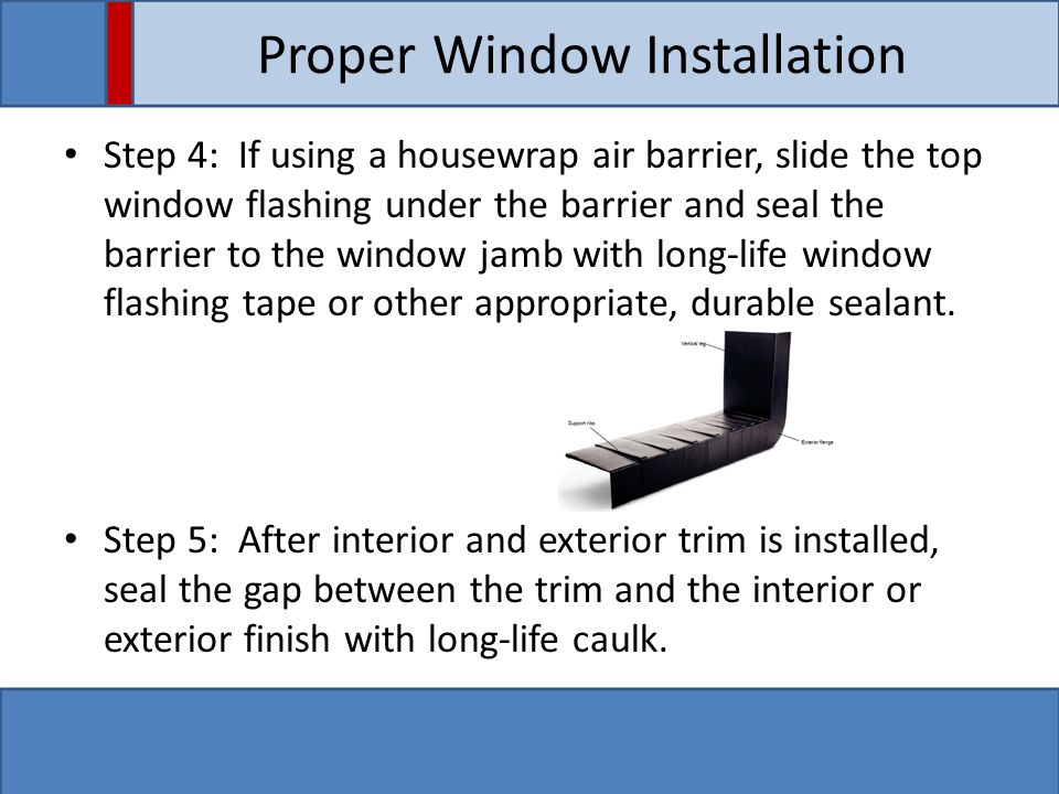Proper Window Installation Step 4: If using a housewrap air barrier, slide the top window flashing under the barrier and seal the barrier to the window jamb with long-life window flashing tape or other appropriate, durable sealant.