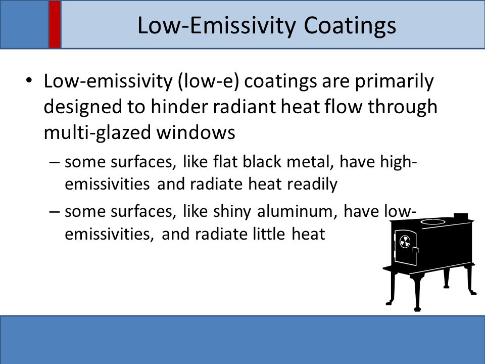 Low-Emissivity Coatings Low-emissivity (low-e) coatings are primarily designed to hinder radiant heat flow through multi-glazed windows – some surfaces, like flat black metal, have high- emissivities and radiate heat readily – some surfaces, like shiny aluminum, have low- emissivities, and radiate little heat