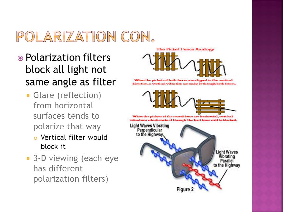  Polarization filters block all light not same angle as filter  Glare (reflection) from horizontal surfaces tends to polarize that way Vertical filter would block it  3-D viewing (each eye has different polarization filters)