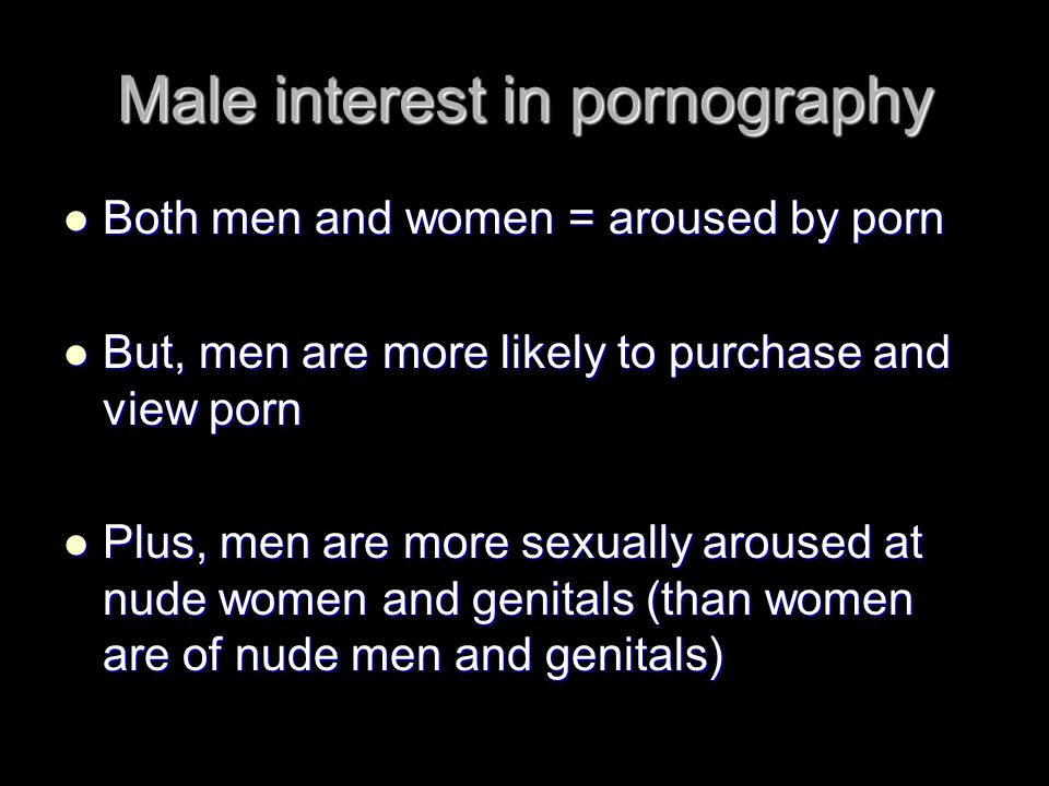 Male interest in pornography Both men and women = aroused by porn Both men and women = aroused by porn But, men are more likely to purchase and view porn But, men are more likely to purchase and view porn Plus, men are more sexually aroused at nude women and genitals (than women are of nude men and genitals) Plus, men are more sexually aroused at nude women and genitals (than women are of nude men and genitals)