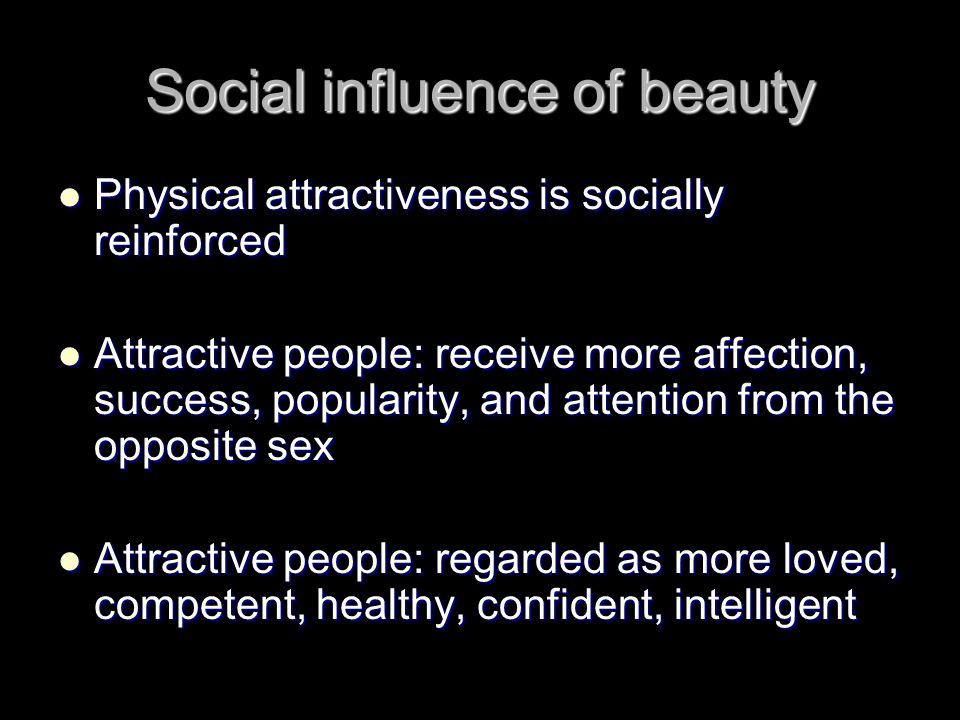 Social influence of beauty Physical attractiveness is socially reinforced Physical attractiveness is socially reinforced Attractive people: receive more affection, success, popularity, and attention from the opposite sex Attractive people: receive more affection, success, popularity, and attention from the opposite sex Attractive people: regarded as more loved, competent, healthy, confident, intelligent Attractive people: regarded as more loved, competent, healthy, confident, intelligent