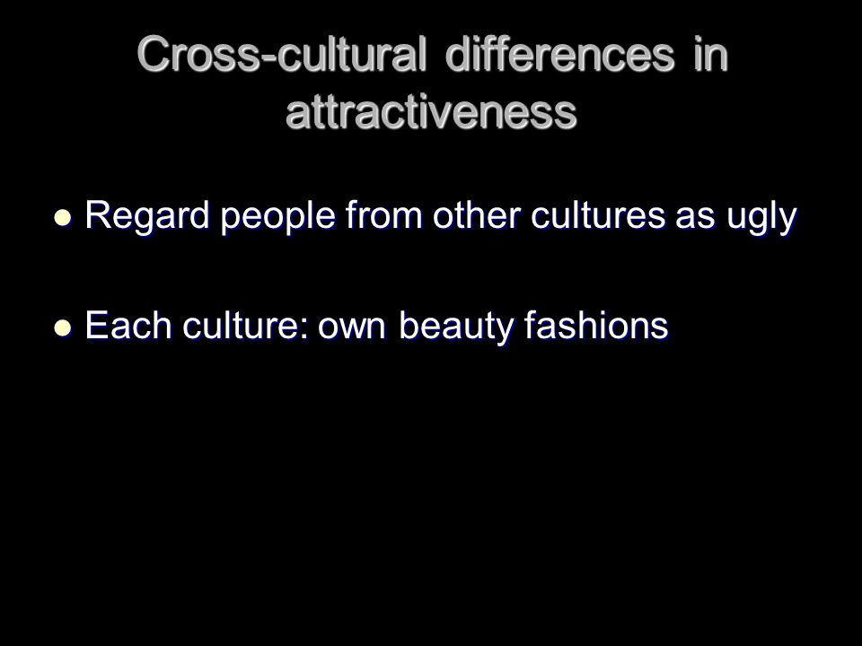Cross-cultural differences in attractiveness Regard people from other cultures as ugly Regard people from other cultures as ugly Each culture: own beauty fashions Each culture: own beauty fashions