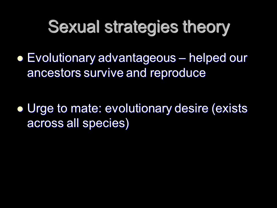 Sexual strategies theory Evolutionary advantageous – helped our ancestors survive and reproduce Evolutionary advantageous – helped our ancestors survive and reproduce Urge to mate: evolutionary desire (exists across all species) Urge to mate: evolutionary desire (exists across all species)