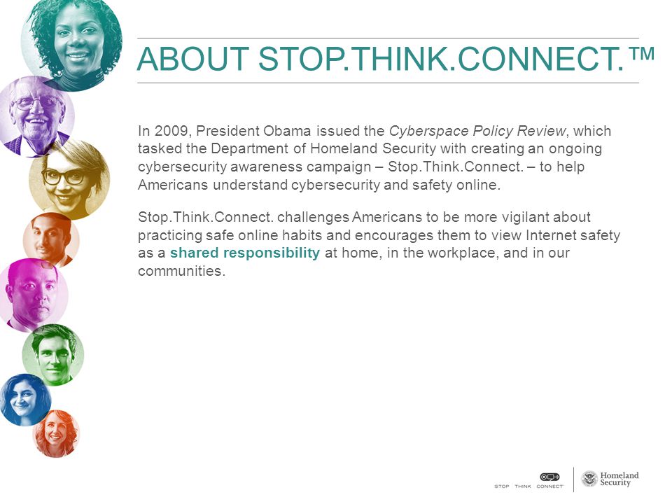 ABOUT STOP.THINK.CONNECT.™ In 2009, President Obama issued the Cyberspace Policy Review, which tasked the Department of Homeland Security with creating an ongoing cybersecurity awareness campaign – Stop.Think.Connect.