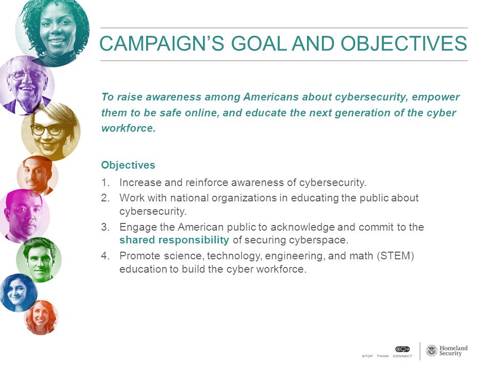 CAMPAIGN’S GOAL AND OBJECTIVES To raise awareness among Americans about cybersecurity, empower them to be safe online, and educate the next generation of the cyber workforce.