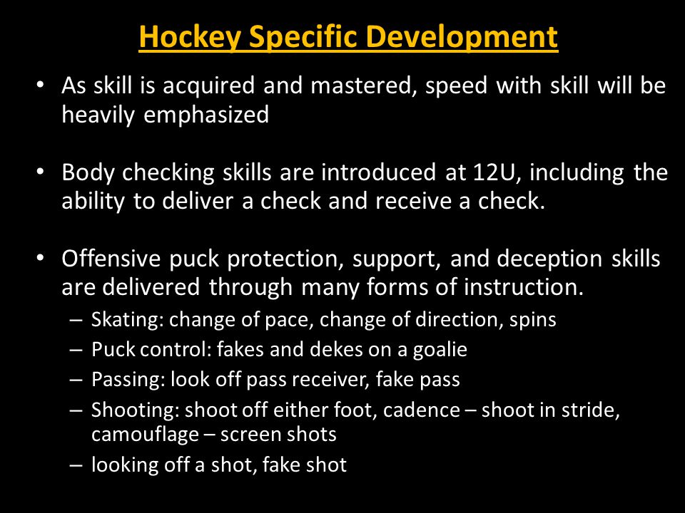 Hockey Specific Development As skill is acquired and mastered, speed with skill will be heavily emphasized Body checking skills are introduced at 12U, including the ability to deliver a check and receive a check.