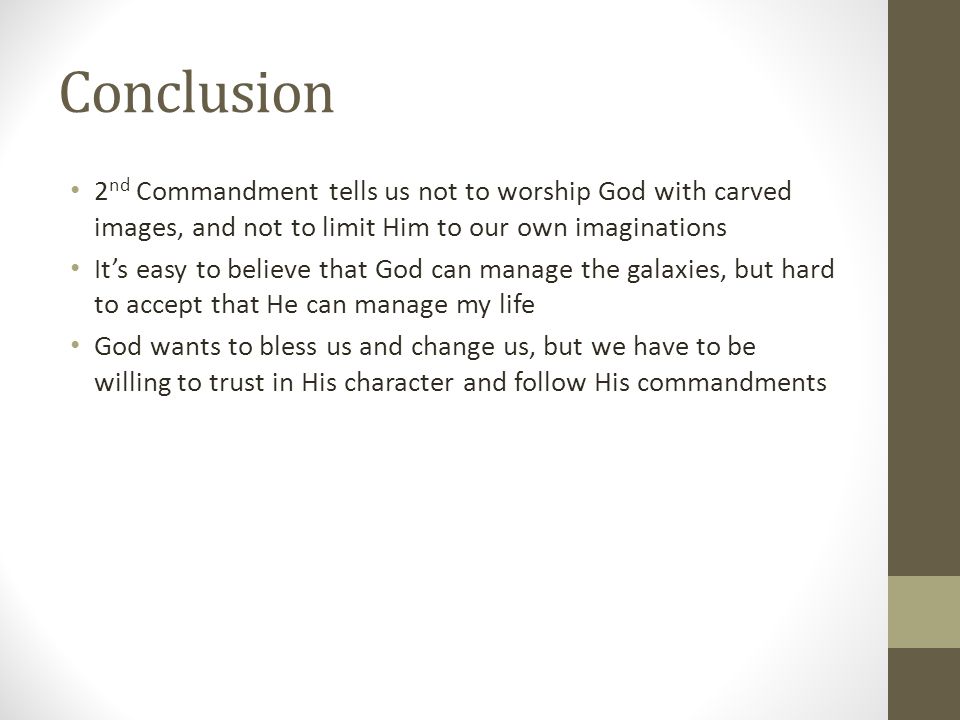 Conclusion 2 nd Commandment tells us not to worship God with carved images, and not to limit Him to our own imaginations It’s easy to believe that God can manage the galaxies, but hard to accept that He can manage my life God wants to bless us and change us, but we have to be willing to trust in His character and follow His commandments