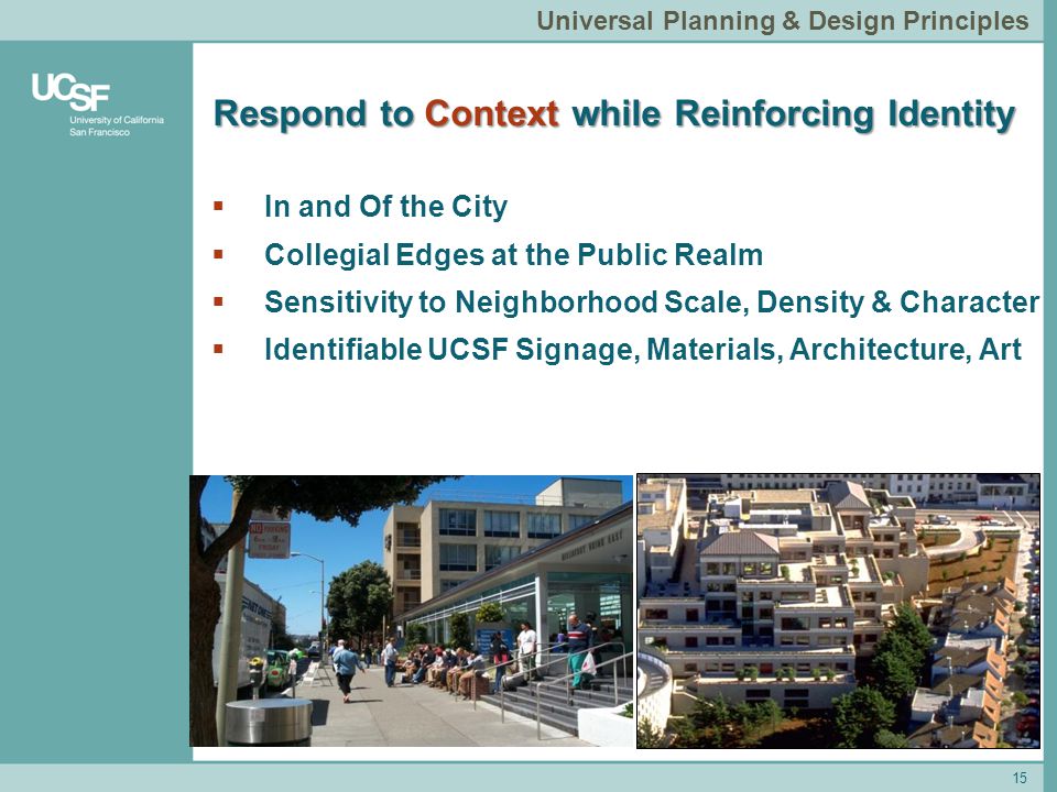 Respond to Context while Reinforcing Identity 15 Universal Planning & Design Principles  In and Of the City  Collegial Edges at the Public Realm  Sensitivity to Neighborhood Scale, Density & Character  Identifiable UCSF Signage, Materials, Architecture, Art