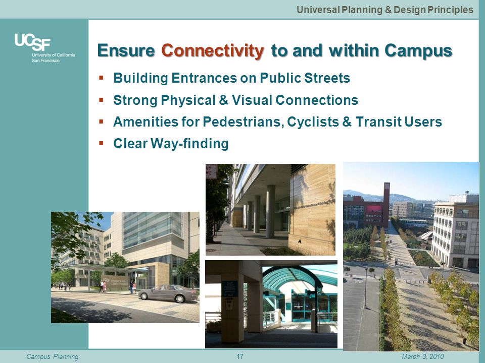 Campus PlanningMarch 3, 2010 Ensure Connectivity to and within Campus  Building Entrances on Public Streets  Strong Physical & Visual Connections  Amenities for Pedestrians, Cyclists & Transit Users  Clear Way-finding 17 Universal Planning & Design Principles
