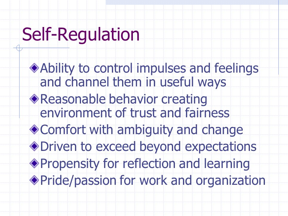 Self-Regulation Ability to control impulses and feelings and channel them in useful ways Reasonable behavior creating environment of trust and fairness Comfort with ambiguity and change Driven to exceed beyond expectations Propensity for reflection and learning Pride/passion for work and organization