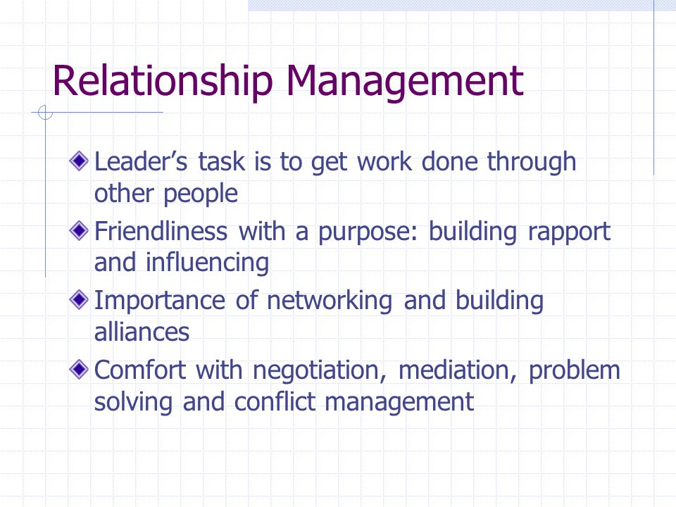 Relationship Management Leader’s task is to get work done through other people Friendliness with a purpose: building rapport and influencing Importance of networking and building alliances Comfort with negotiation, mediation, problem solving and conflict management