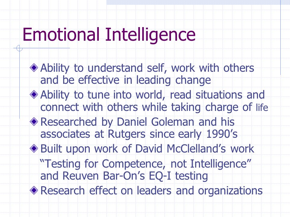 Emotional Intelligence Ability to understand self, work with others and be effective in leading change Ability to tune into world, read situations and connect with others while taking charge of life Researched by Daniel Goleman and his associates at Rutgers since early 1990’s Built upon work of David McClelland’s work Testing for Competence, not Intelligence and Reuven Bar-On’s EQ-I testing Research effect on leaders and organizations