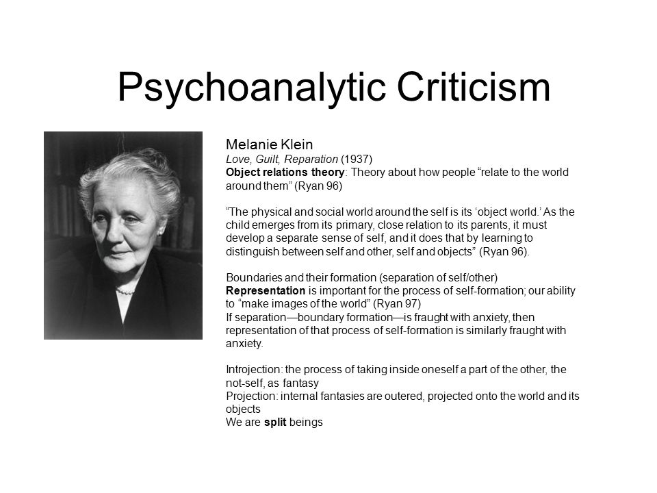Psychoanalytic Criticism Melanie Klein Love, Guilt, Reparation (1937) Object relations theory: Theory about how people relate to the world around them (Ryan 96) The physical and social world around the self is its ‘object world.’ As the child emerges from its primary, close relation to its parents, it must develop a separate sense of self, and it does that by learning to distinguish between self and other, self and objects (Ryan 96).