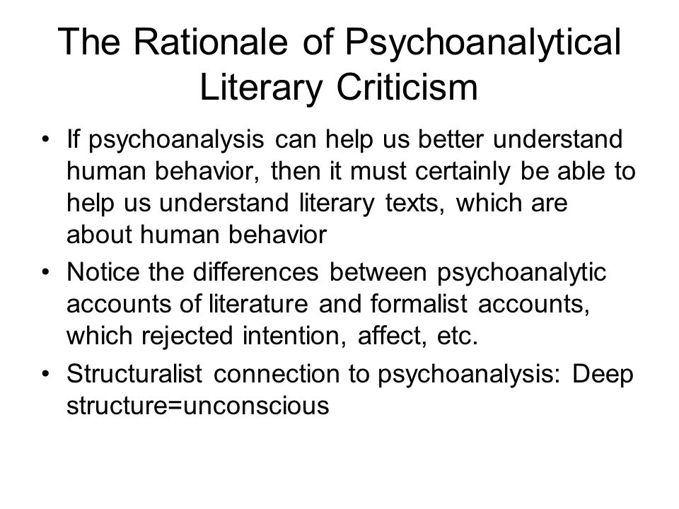 The Rationale of Psychoanalytical Literary Criticism If psychoanalysis can help us better understand human behavior, then it must certainly be able to help us understand literary texts, which are about human behavior Notice the differences between psychoanalytic accounts of literature and formalist accounts, which rejected intention, affect, etc.