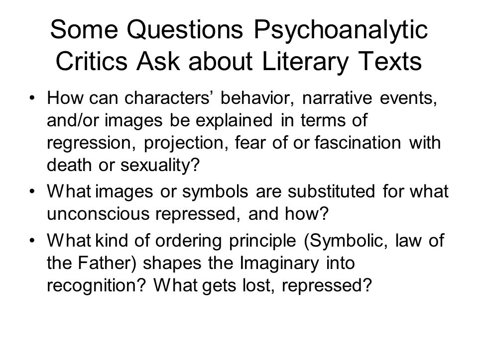 Some Questions Psychoanalytic Critics Ask about Literary Texts How can characters’ behavior, narrative events, and/or images be explained in terms of regression, projection, fear of or fascination with death or sexuality.
