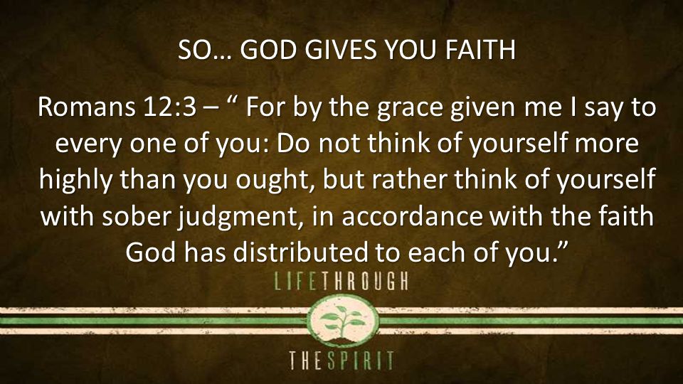 SO… GOD GIVES YOU FAITH Romans 12:3 – For by the grace given me I say to every one of you: Do not think of yourself more highly than you ought, but rather think of yourself with sober judgment, in accordance with the faith God has distributed to each of you.