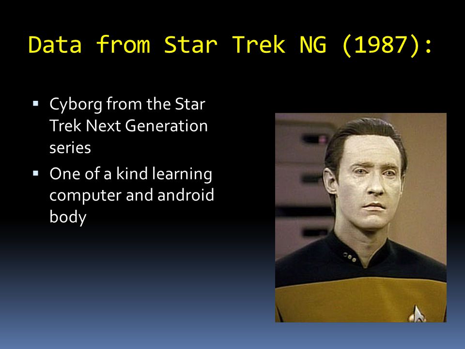 Data from Star Trek NG (1987):  Cyborg from the Star Trek Next Generation series  One of a kind learning computer and android body