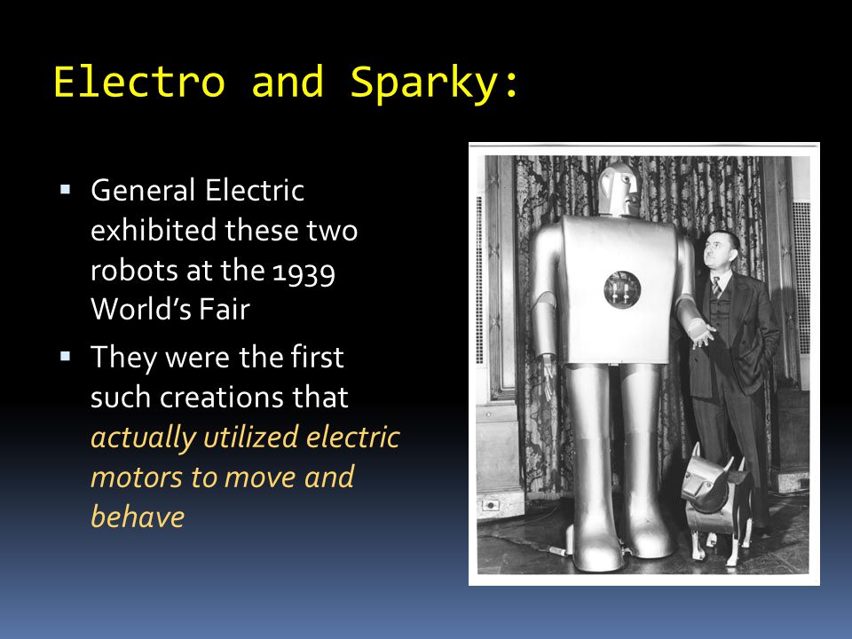 Electro and Sparky:  General Electric exhibited these two robots at the 1939 World’s Fair  They were the first such creations that actually utilized electric motors to move and behave