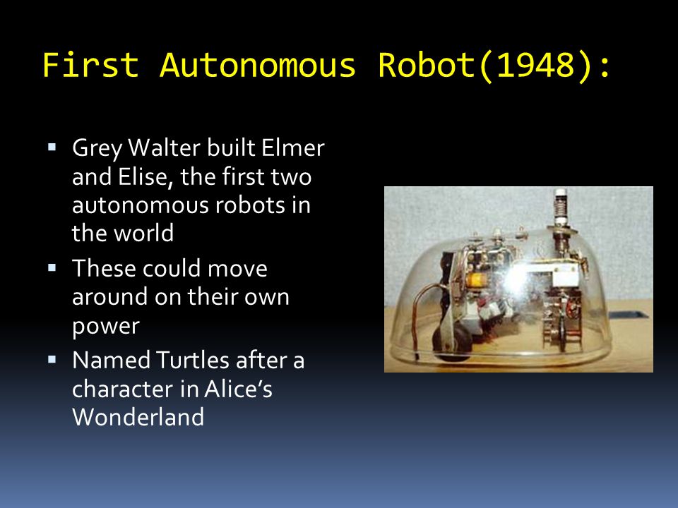 First Autonomous Robot(1948):  Grey Walter built Elmer and Elise, the first two autonomous robots in the world  These could move around on their own power  Named Turtles after a character in Alice’s Wonderland